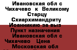  Ивановская обл.с.Чихачево  к  Великому Старцу Схиархимандриту  Иоанникию за выз › Пункт назначения ­ Ивановская обл.с.Чихачево › Цена ­ 2 000 - Московская обл., Москва г. Путешествия, туризм » Россия   . Московская обл.